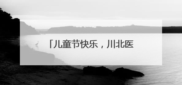 儿童节快乐，川北医学院关爱职工子女庆“六一”活动丰富多彩