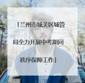 兰州市城关区城管局全力开展中考期间秩序保障工作