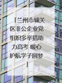 兰州市城关区非公企业党组织多举措助力高考 暖心护航学子圆梦