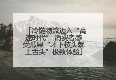 冷链物流迈入“高速时代” 消费者感受瓜果“才下枝头就上舌头”极致体验