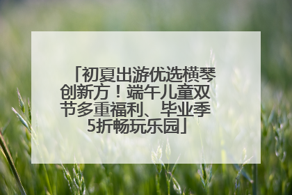 初夏出游优选横琴创新方！端午儿童双节多重福利、毕业季5折畅玩乐园