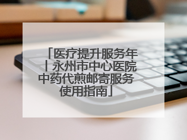 医疗提升服务年丨永州市中心医院中药代煎邮寄服务使用指南