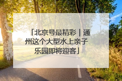 北京号最精彩｜通州这个大型水上亲子乐园即将迎客