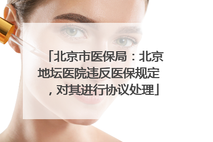 北京市医保局：北京地坛医院违反医保规定，对其进行协议处理