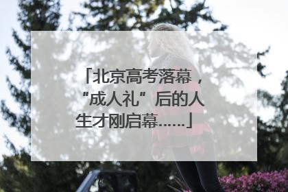 北京高考落幕，“成人礼”后的人生才刚启幕……