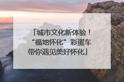 城市文化新体验！“福地怀化”彩蛋车带你遇见美好怀化