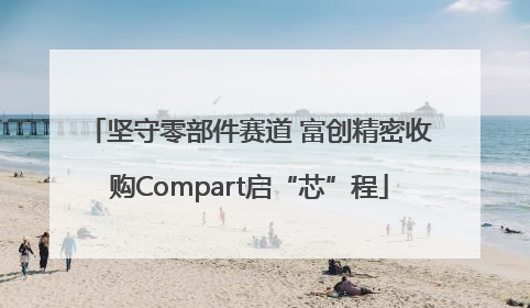 坚守零部件赛道 富创精密收购Compart启“芯”程