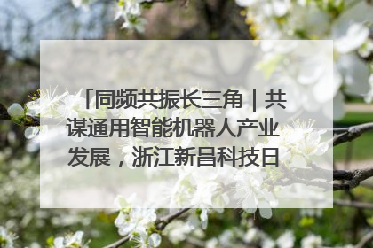 同频共振长三角｜共谋通用智能机器人产业发展，浙江新昌科技日搭建协同创新平台