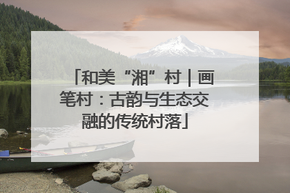 和美“湘”村｜画笔村：古韵与生态交融的传统村落