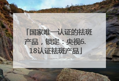 国家唯一认证的祛斑产品，锁定：央视6.18认证祛斑产品