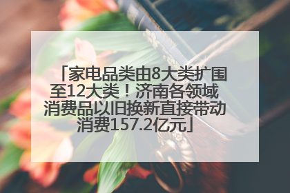 家电品类由8大类扩围至12大类！济南各领域消费品以旧换新直接带动消费157.2亿元