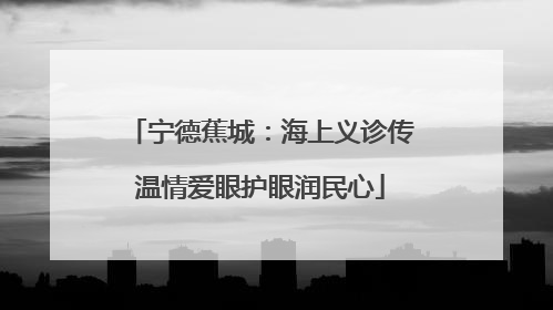 宁德蕉城：海上义诊传温情爱眼护眼润民心