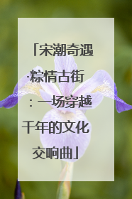 宋潮奇遇·粽情古街：一场穿越千年的文化交响曲