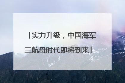 实力升级，中国海军三航母时代即将到来