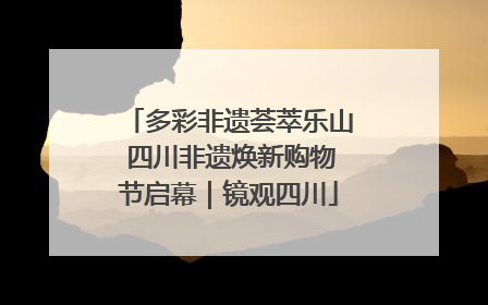 多彩非遗荟萃乐山 四川非遗焕新购物节启幕｜镜观四川