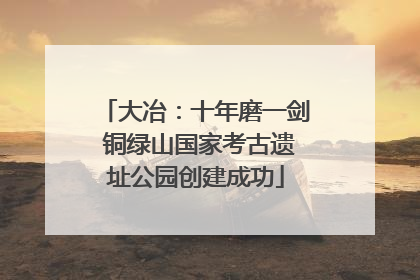 大冶：十年磨一剑 铜绿山国家考古遗址公园创建成功