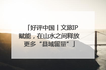 好评中国丨文旅IP赋能，在山水之间释放更多“县域留量”