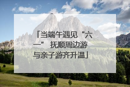 当端午遇见“六一” 抚顺周边游与亲子游齐升温