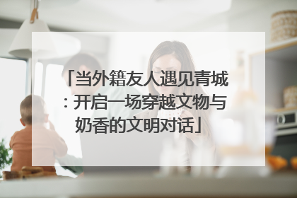 当外籍友人遇见青城：开启一场穿越文物与奶香的文明对话