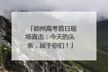 德州高考首日现场直击：今天的头条，属于你们！