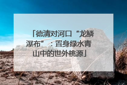 德清对河口“龙鳞瀑布”：置身绿水青山中的世外桃源