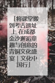 将课堂搬到考古遗址上 在成都金沙邂逅童趣与创意的青铜文化盛宴｜文化中国行