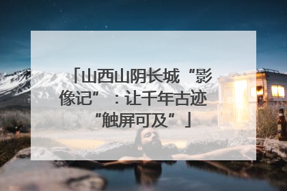 山西山阴长城“影像记”：让千年古迹“触屏可及”