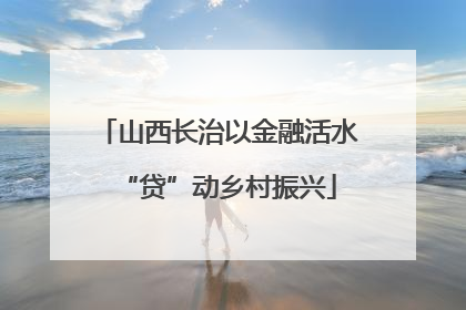 山西长治以金融活水“贷”动乡村振兴