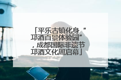 平乐古镇化身“邛酒百景体验园”，成都国际非遗节邛酒文化周启幕