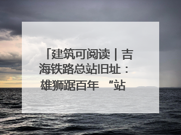 建筑可阅读｜吉海铁路总站旧址：雄狮踞百年 “站”写传承史