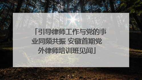 引导律师工作与党的事业同频共振 安徽首期党外律师培训班见闻
