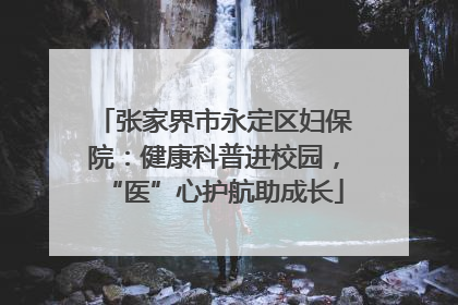 张家界市永定区妇保院：健康科普进校园，“医”心护航助成长