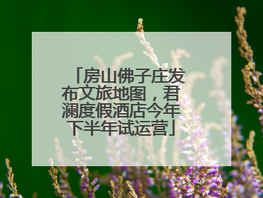 房山佛子庄发布文旅地图，君澜度假酒店今年下半年试运营