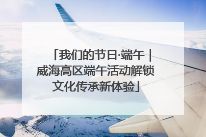 我们的节日·端午｜威海高区端午活动解锁文化传承新体验