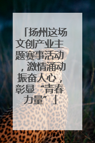 扬州这场文创产业主题赛事活动，激情涌动振奋人心，彰显“青春力量”