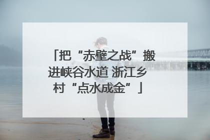 把“赤壁之战”搬进峡谷水道 浙江乡村“点水成金”