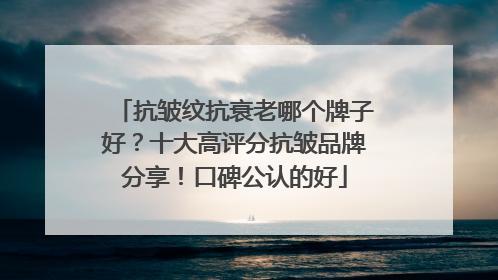 抗皱纹抗衰老哪个牌子好？十大高评分抗皱品牌分享！口碑公认的好
