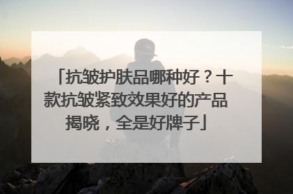 抗皱护肤品哪种好？十款抗皱紧致效果好的产品揭晓，全是好牌子