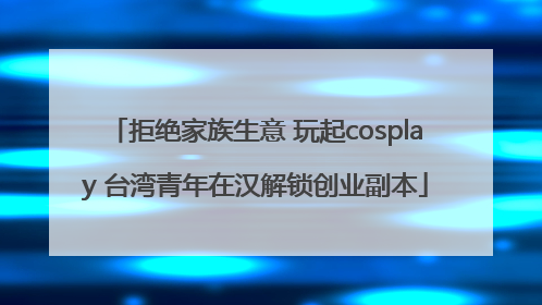 拒绝家族生意 玩起cosplay 台湾青年在汉解锁创业副本
