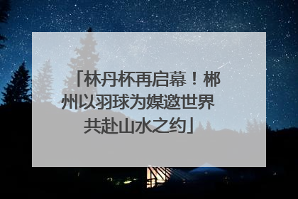 林丹杯再启幕！郴州以羽球为媒邀世界共赴山水之约