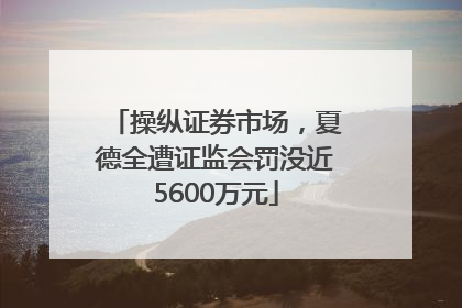 操纵证券市场，夏德全遭证监会罚没近5600万元