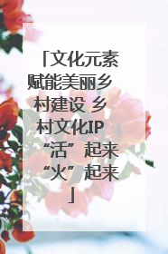 文化元素赋能美丽乡村建设 乡村文化IP“活”起来“火”起来