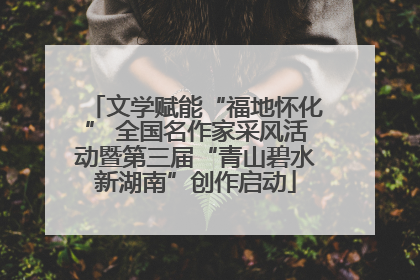 文学赋能“福地怀化” 全国名作家采风活动暨第三届“青山碧水新湖南”创作启动