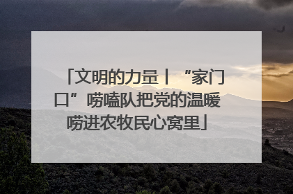 文明的力量丨“家门口”唠嗑队把党的温暖唠进农牧民心窝里