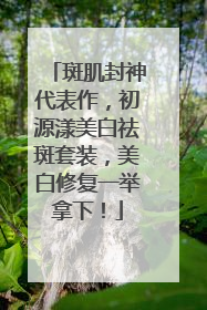 斑肌封神代表作，初源漾美白祛斑套装，美白修复一举拿下！