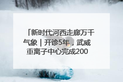 新时代河西走廊万千气象｜开诊5年，武威重离子中心完成2000余例患者治疗