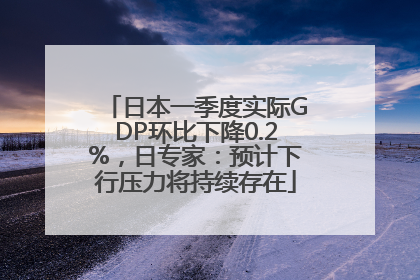 日本一季度实际GDP环比下降0.2%，日专家：预计下行压力将持续存在