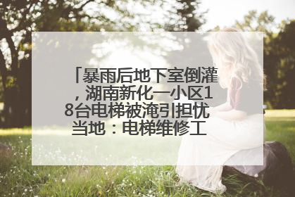 暴雨后地下室倒灌，湖南新化一小区18台电梯被淹引担忧 当地：电梯维修工作正逐步实施