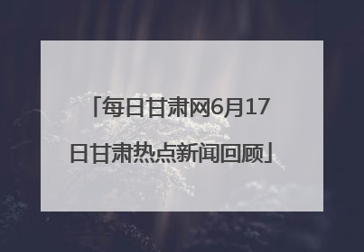 每日甘肃网6月17日甘肃热点新闻回顾