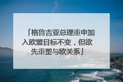 格鲁吉亚总理重申加入欧盟目标不变，但欲先重塑与欧关系